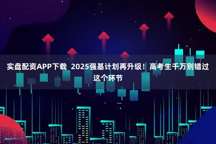 实盘配资APP下载  2025强基计划再升级！高考生千万别错过这个环节