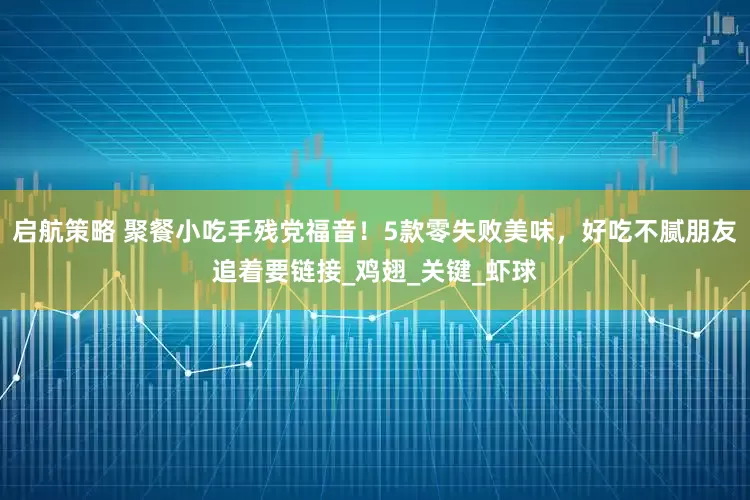 启航策略 聚餐小吃手残党福音！5款零失败美味，好吃不腻朋友追着要链接_鸡翅_关键_虾球