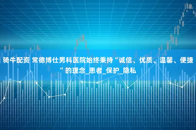 骑牛配资 常德博仕男科医院始终秉持“诚信、优质、温馨、便捷”的理念_患者_保护_隐私