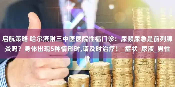 启航策略 哈尔滨附三中医医院性福门诊：尿频尿急是前列腺炎吗？身体出现5种情形时,请及时治疗！_症状_尿液_男性