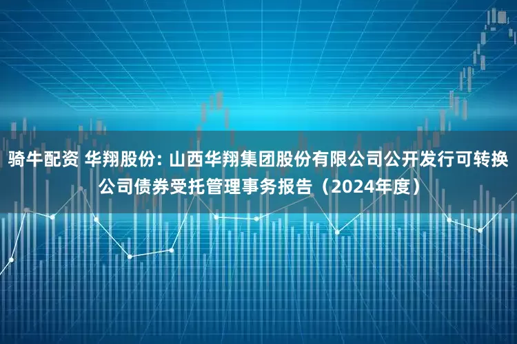 骑牛配资 华翔股份: 山西华翔集团股份有限公司公开发行可转换公司债券受托管理事务报告（2024年度）