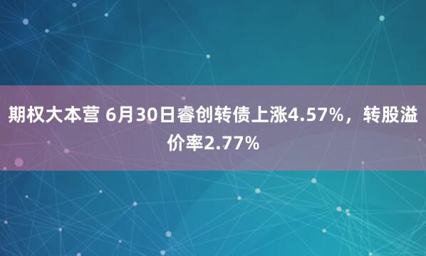 期权大本营 6月30日睿创转债上涨4.57%，转股溢价率2.77%