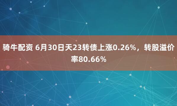 骑牛配资 6月30日天23转债上涨0.26%，转股溢价率80.66%