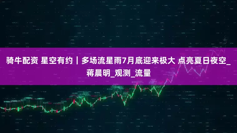 骑牛配资 星空有约｜多场流星雨7月底迎来极大 点亮夏日夜空_蒋晨明_观测_流量