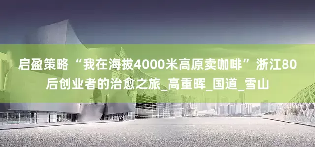 启盈策略 “我在海拔4000米高原卖咖啡” 浙江80后创业者的治愈之旅_高重晖_国道_雪山