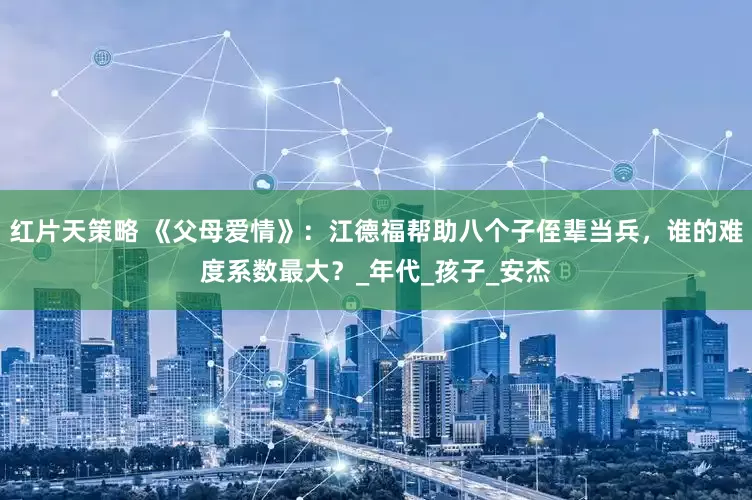 红片天策略 《父母爱情》：江德福帮助八个子侄辈当兵，谁的难度系数最大？_年代_孩子_安杰