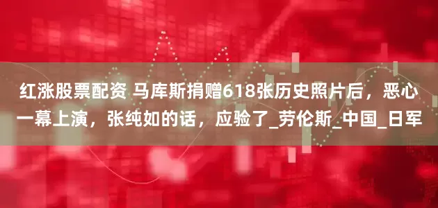 红涨股票配资 马库斯捐赠618张历史照片后，恶心一幕上演，张纯如的话，应验了_劳伦斯_中国_日军
