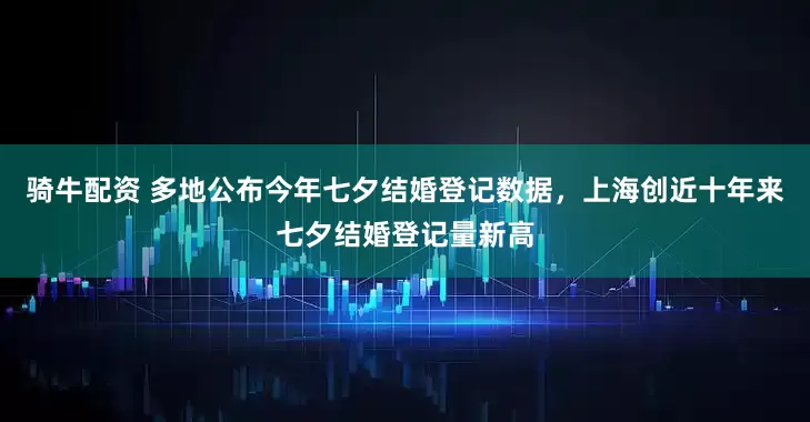骑牛配资 多地公布今年七夕结婚登记数据，上海创近十年来七夕结婚登记量新高