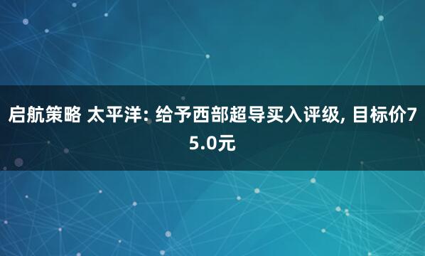启航策略 太平洋: 给予西部超导买入评级, 目标价75.0元